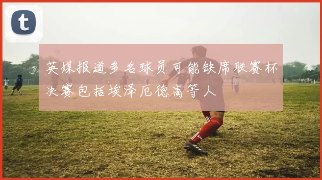 英媒报道多名球员可能缺席联赛杯决赛包括埃泽厄德高等人