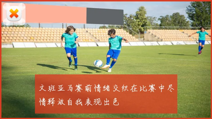 文班亚马赛前情绪交织在比赛中尽情释放自我表现出色