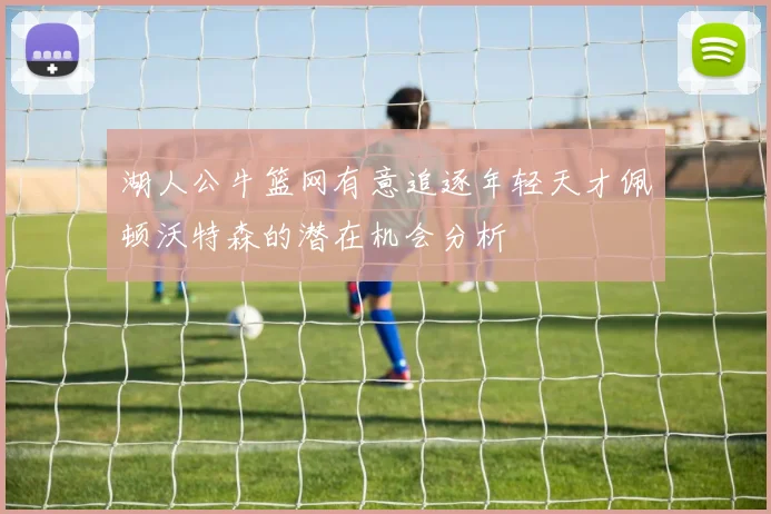 湖人公牛篮网有意追逐年轻天才佩顿沃特森的潜在机会分析