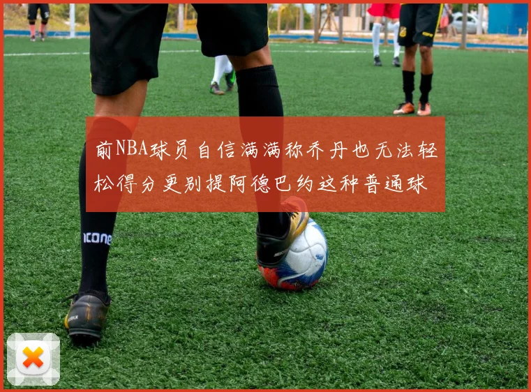 前NBA球员自信满满称乔丹也无法轻松得分更别提阿德巴约这种普通球员