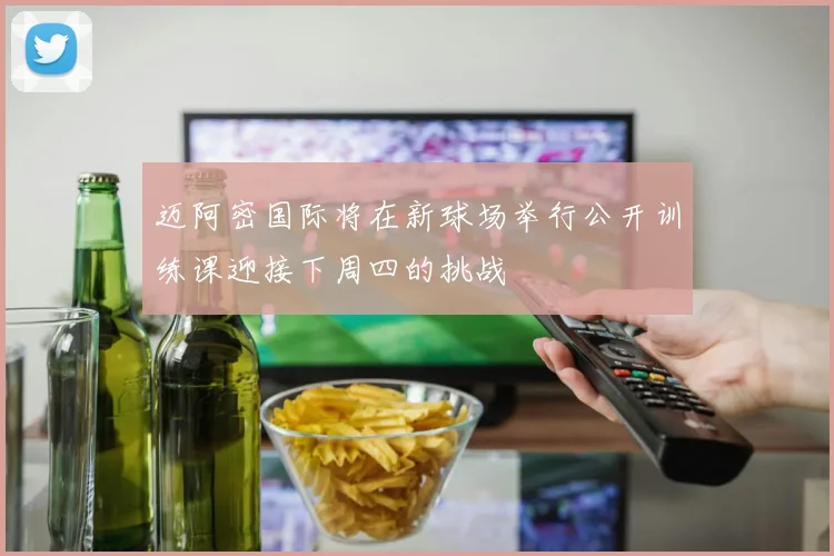 迈阿密国际将在新球场举行公开训练课迎接下周四的挑战