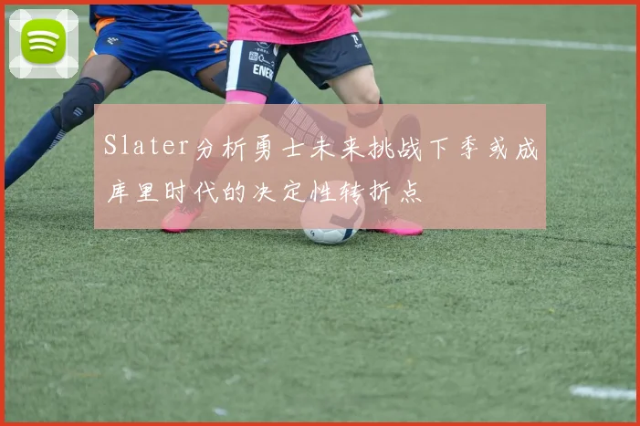 Slater分析勇士未来挑战下季或成库里时代的决定性转折点