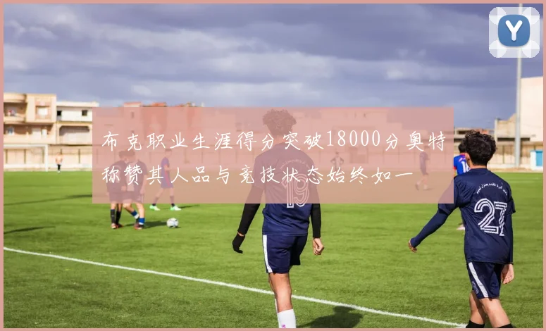 布克职业生涯得分突破18000分奥特称赞其人品与竞技状态始终如一