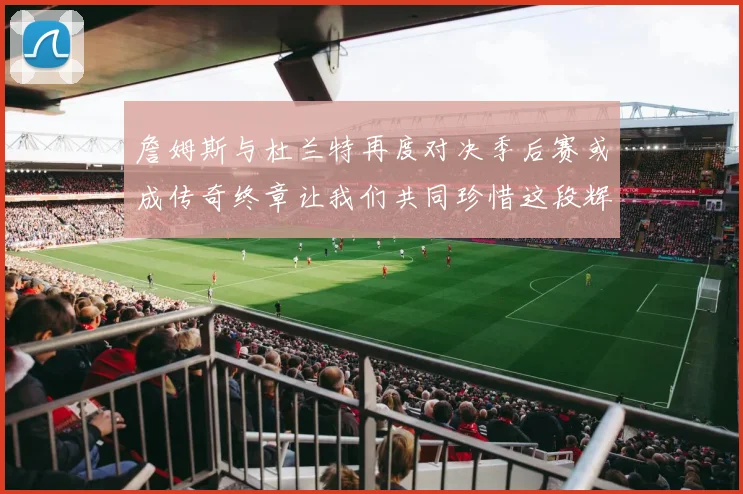 詹姆斯与杜兰特再度对决季后赛或成传奇终章让我们共同珍惜这段辉煌时光