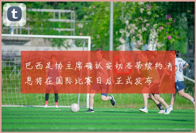 巴西足协主席确认安切洛蒂续约消息将在国际比赛日后正式发布