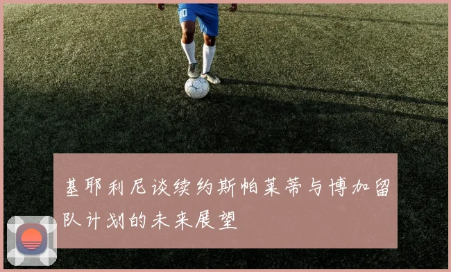 基耶利尼谈续约斯帕莱蒂与博加留队计划的未来展望