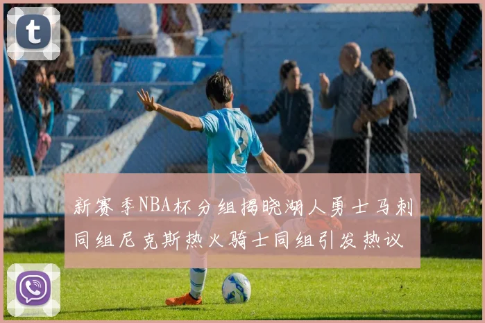 新赛季NBA杯分组揭晓湖人勇士马刺同组尼克斯热火骑士同组引发热议